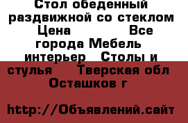 Стол обеденный раздвижной со стеклом › Цена ­ 20 000 - Все города Мебель, интерьер » Столы и стулья   . Тверская обл.,Осташков г.